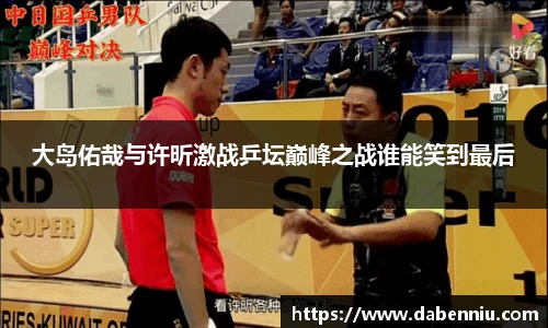 大岛佑哉与许昕激战乒坛巅峰之战谁能笑到最后