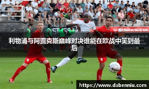 利物浦与阿贾克斯巅峰对决谁能在欧战中笑到最后
